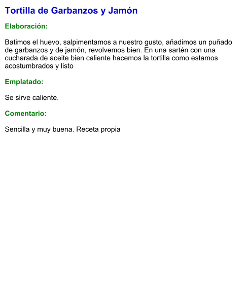 Tortilla de Garbanzos y Jamón  Elaboración:  Batimos el huevo, salpimentamos a nuestro gusto, añadimos un puñado de garbanzos y de jamón, revolvemos bien. En una sartén con una cucharada de aceite bien caliente hacemos la tortilla como estamos acostumbrados y listo  Emplatado:  Se sirve caliente.   Comentario:  Sencilla y muy buena. Receta propia