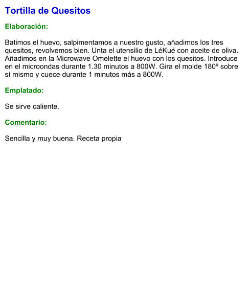 Tortilla de Quesitos  Elaboración:  Batimos el huevo, salpimentamos a nuestro gusto, añadimos los tres quesitos, revolvemos bien. Unta el utensilio de LéKué con aceite de oliva. Añadimos en la Microwave Omelette el huevo con los quesitos. Introduce en el microondas durante 1.30 minutos a 800W. Gira el molde 180º sobre sí mismo y cuece durante 1 minutos más a 800W.  Emplatado:  Se sirve caliente.   Comentario:  Sencilla y muy buena. Receta propia