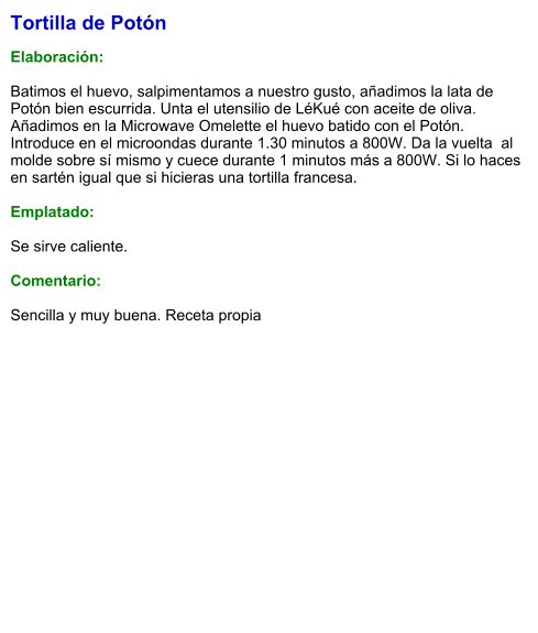 Tortilla de Potón  Elaboración:  Batimos el huevo, salpimentamos a nuestro gusto, añadimos la lata de Potón bien escurrida. Unta el utensilio de LéKué con aceite de oliva. Añadimos en la Microwave Omelette el huevo batido con el Potón. Introduce en el microondas durante 1.30 minutos a 800W. Da la vuelta  al molde sobre sí mismo y cuece durante 1 minutos más a 800W. Si lo haces en sartén igual que si hicieras una tortilla francesa.  Emplatado:  Se sirve caliente.   Comentario:  Sencilla y muy buena. Receta propia