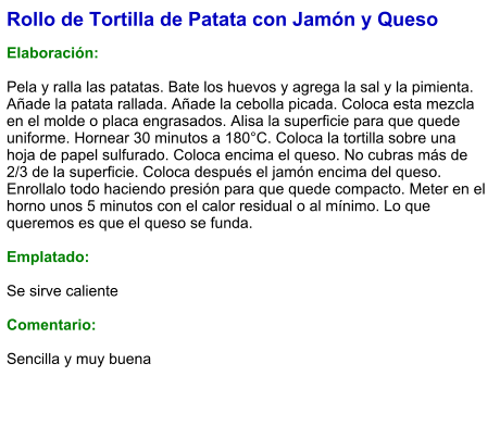 Rollo de Tortilla de Patata con Jamón y Queso  Elaboración:  Pela y ralla las patatas. Bate los huevos y agrega la sal y la pimienta. Añade la patata rallada. Añade la cebolla picada. Coloca esta mezcla en el molde o placa engrasados. Alisa la superficie para que quede uniforme. Hornear 30 minutos a 180°C. Coloca la tortilla sobre una hoja de papel sulfurado. Coloca encima el queso. No cubras más de 2/3 de la superficie. Coloca después el jamón encima del queso. Enrollalo todo haciendo presión para que quede compacto. Meter en el horno unos 5 minutos con el calor residual o al mínimo. Lo que queremos es que el queso se funda.  Emplatado:  Se sirve caliente  Comentario:  Sencilla y muy buena