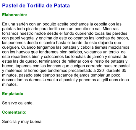 Pastel de Tortilla de Patata  Elaboración:  En una sartén con un poquito aceite pochamos la cebolla con las patatas todo picado para tortilla con un poquito de sal. Mientras forramos nuestro molde desde el fondo cubriendo todas las paredes con papel vegetal y encima de este colocamos las lonchas de bacon, las ponemos desde el centro hasta el borde de este dejando que cuelguen. Cuando tengamos las patatas y cebolla tiernas mezclamos con los huevos que tendremos bien batidos, volcamos un tercio  de este repartimos bien y colocamos las lonchas de jamón y encima de estas las de queso, terminamos de rellenar con el resto de patatas y huevo, tapamos con las lonchas que cuelgan cerrando nuestro pastel y metemos al horno que tendremos precalentado a 220º durante 35 minutos, pasado este tiempo sacamos dejamos templar un poco, desmoldamos damos la vuelta al pastel y ponemos al grill unos cinco minutos.  Emplatado:  Se sirve caliente.   Comentario:  Sencilla y muy buena.