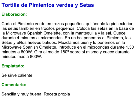 Tortilla de Pimientos verdes y Setas  Elaboración:  Corta el Pimiento verde en trozos pequeños, quitándole la piel exterior, las setas también en trocitos pequeños. Coloca las setas en la base de la Microwave Spanish Omelette, con la mantequilla y la sal. Cuece durante 4 minutos al microondas. En un bol ponemos el Pimiento, las Setas y el/los huevos batidos. Mezclamos bien y lo ponemos en la Microwave Spanish Omelette. Introduce en el microondas durante 1.30 minutos a 800W. Gira el molde 180º sobre sí mismo y cuece durante 1 minutos más a 800W.  Emplatado:  Se sirve caliente.   Comentario:  Sencilla y muy buena. Receta propia