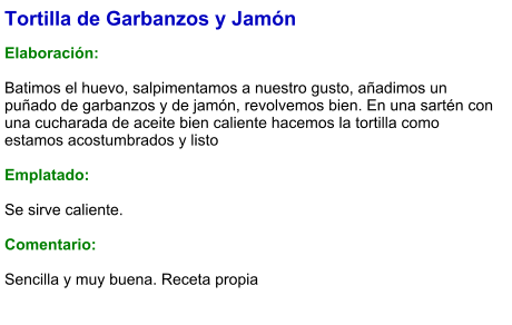 Tortilla de Garbanzos y Jamón  Elaboración:  Batimos el huevo, salpimentamos a nuestro gusto, añadimos un puñado de garbanzos y de jamón, revolvemos bien. En una sartén con una cucharada de aceite bien caliente hacemos la tortilla como estamos acostumbrados y listo  Emplatado:  Se sirve caliente.   Comentario:  Sencilla y muy buena. Receta propia