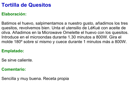 Tortilla de Quesitos  Elaboración:  Batimos el huevo, salpimentamos a nuestro gusto, añadimos los tres quesitos, revolvemos bien. Unta el utensilio de LéKué con aceite de oliva. Añadimos en la Microwave Omelette el huevo con los quesitos. Introduce en el microondas durante 1.30 minutos a 800W. Gira el molde 180º sobre sí mismo y cuece durante 1 minutos más a 800W.  Emplatado:  Se sirve caliente.   Comentario:  Sencilla y muy buena. Receta propia