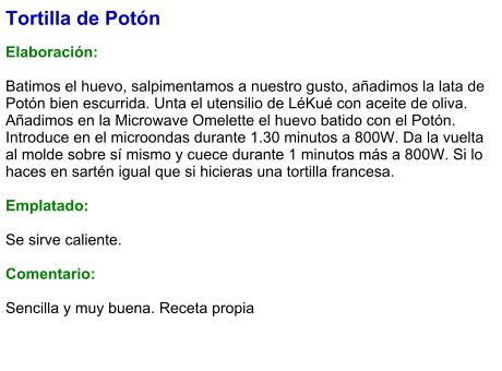 Tortilla de Potón  Elaboración:  Batimos el huevo, salpimentamos a nuestro gusto, añadimos la lata de Potón bien escurrida. Unta el utensilio de LéKué con aceite de oliva. Añadimos en la Microwave Omelette el huevo batido con el Potón. Introduce en el microondas durante 1.30 minutos a 800W. Da la vuelta  al molde sobre sí mismo y cuece durante 1 minutos más a 800W. Si lo haces en sartén igual que si hicieras una tortilla francesa.  Emplatado:  Se sirve caliente.   Comentario:  Sencilla y muy buena. Receta propia