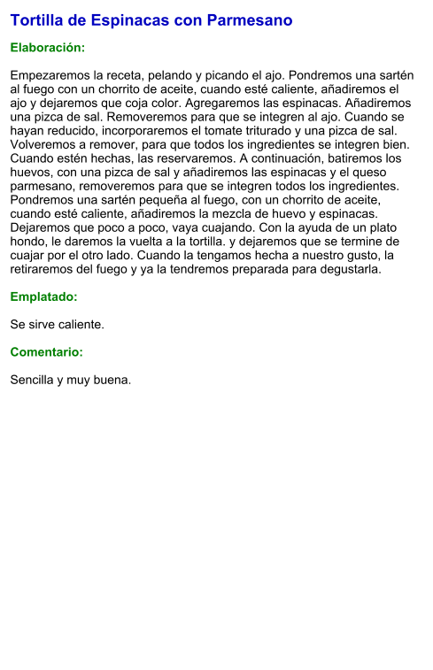 Tortilla de Espinacas con Parmesano  Elaboración:  Empezaremos la receta, pelando y picando el ajo. Pondremos una sartén al fuego con un chorrito de aceite, cuando esté caliente, añadiremos el ajo y dejaremos que coja color. Agregaremos las espinacas. Añadiremos una pizca de sal. Removeremos para que se integren al ajo. Cuando se hayan reducido, incorporaremos el tomate triturado y una pizca de sal. Volveremos a remover, para que todos los ingredientes se integren bien. Cuando estén hechas, las reservaremos. A continuación, batiremos los huevos, con una pizca de sal y añadiremos las espinacas y el queso parmesano, removeremos para que se integren todos los ingredientes. Pondremos una sartén pequeña al fuego, con un chorrito de aceite, cuando esté caliente, añadiremos la mezcla de huevo y espinacas. Dejaremos que poco a poco, vaya cuajando. Con la ayuda de un plato hondo, le daremos la vuelta a la tortilla. y dejaremos que se termine de cuajar por el otro lado. Cuando la tengamos hecha a nuestro gusto, la retiraremos del fuego y ya la tendremos preparada para degustarla.  Emplatado:  Se sirve caliente.   Comentario:  Sencilla y muy buena.