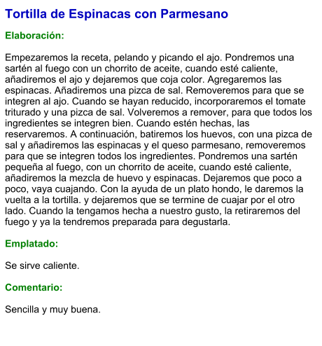 Tortilla de Espinacas con Parmesano  Elaboración:  Empezaremos la receta, pelando y picando el ajo. Pondremos una sartén al fuego con un chorrito de aceite, cuando esté caliente, añadiremos el ajo y dejaremos que coja color. Agregaremos las espinacas. Añadiremos una pizca de sal. Removeremos para que se integren al ajo. Cuando se hayan reducido, incorporaremos el tomate triturado y una pizca de sal. Volveremos a remover, para que todos los ingredientes se integren bien. Cuando estén hechas, las reservaremos. A continuación, batiremos los huevos, con una pizca de sal y añadiremos las espinacas y el queso parmesano, removeremos para que se integren todos los ingredientes. Pondremos una sartén pequeña al fuego, con un chorrito de aceite, cuando esté caliente, añadiremos la mezcla de huevo y espinacas. Dejaremos que poco a poco, vaya cuajando. Con la ayuda de un plato hondo, le daremos la vuelta a la tortilla. y dejaremos que se termine de cuajar por el otro lado. Cuando la tengamos hecha a nuestro gusto, la retiraremos del fuego y ya la tendremos preparada para degustarla.  Emplatado:  Se sirve caliente.   Comentario:  Sencilla y muy buena.