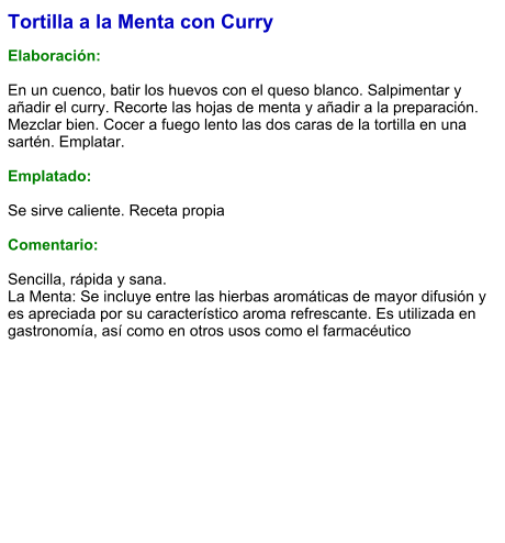 Tortilla a la Menta con Curry  Elaboración:  En un cuenco, batir los huevos con el queso blanco. Salpimentar y añadir el curry. Recorte las hojas de menta y añadir a la preparación. Mezclar bien. Cocer a fuego lento las dos caras de la tortilla en una sartén. Emplatar.  Emplatado:  Se sirve caliente. Receta propia  Comentario:  Sencilla, rápida y sana. La Menta: Se incluye entre las hierbas aromáticas de mayor difusión y es apreciada por su característico aroma refrescante.​ Es utilizada en gastronomía, así como en otros usos como el farmacéutico
