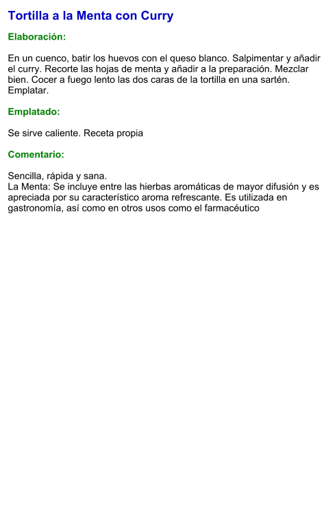 Tortilla a la Menta con Curry  Elaboración:  En un cuenco, batir los huevos con el queso blanco. Salpimentar y añadir el curry. Recorte las hojas de menta y añadir a la preparación. Mezclar bien. Cocer a fuego lento las dos caras de la tortilla en una sartén. Emplatar.  Emplatado:  Se sirve caliente. Receta propia  Comentario:  Sencilla, rápida y sana. La Menta: Se incluye entre las hierbas aromáticas de mayor difusión y es apreciada por su característico aroma refrescante.​ Es utilizada en gastronomía, así como en otros usos como el farmacéutico