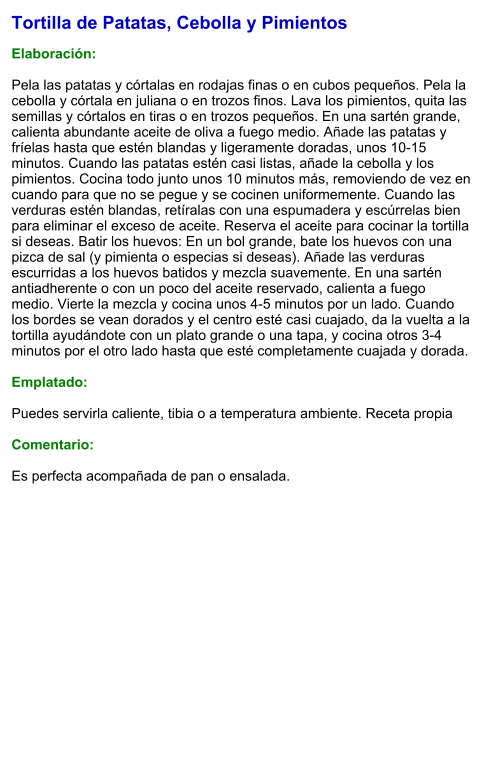 Tortilla de Patatas, Cebolla y Pimientos  Elaboración:  Pela las patatas y córtalas en rodajas finas o en cubos pequeños. Pela la cebolla y córtala en juliana o en trozos finos. Lava los pimientos, quita las semillas y córtalos en tiras o en trozos pequeños. En una sartén grande, calienta abundante aceite de oliva a fuego medio. Añade las patatas y fríelas hasta que estén blandas y ligeramente doradas, unos 10-15 minutos. Cuando las patatas estén casi listas, añade la cebolla y los pimientos. Cocina todo junto unos 10 minutos más, removiendo de vez en cuando para que no se pegue y se cocinen uniformemente. Cuando las verduras estén blandas, retíralas con una espumadera y escúrrelas bien para eliminar el exceso de aceite. Reserva el aceite para cocinar la tortilla si deseas. Batir los huevos: En un bol grande, bate los huevos con una pizca de sal (y pimienta o especias si deseas). Añade las verduras escurridas a los huevos batidos y mezcla suavemente. En una sartén antiadherente o con un poco del aceite reservado, calienta a fuego medio. Vierte la mezcla y cocina unos 4-5 minutos por un lado. Cuando los bordes se vean dorados y el centro esté casi cuajado, da la vuelta a la tortilla ayudándote con un plato grande o una tapa, y cocina otros 3-4 minutos por el otro lado hasta que esté completamente cuajada y dorada.  Emplatado:  Puedes servirla caliente, tibia o a temperatura ambiente. Receta propia  Comentario:  Es perfecta acompañada de pan o ensalada.
