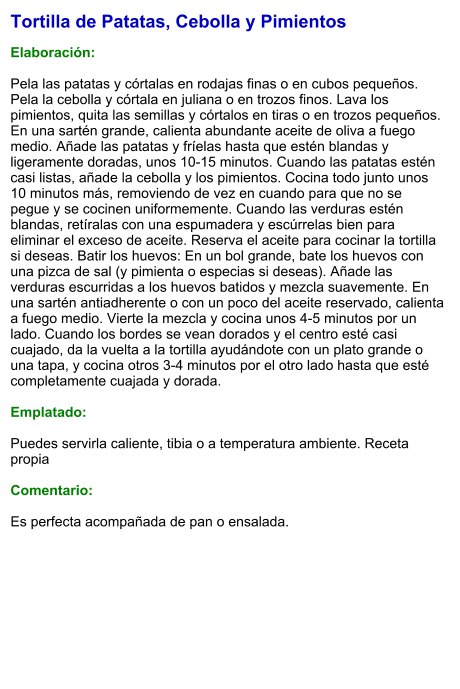 Tortilla de Patatas, Cebolla y Pimientos  Elaboración:  Pela las patatas y córtalas en rodajas finas o en cubos pequeños. Pela la cebolla y córtala en juliana o en trozos finos. Lava los pimientos, quita las semillas y córtalos en tiras o en trozos pequeños. En una sartén grande, calienta abundante aceite de oliva a fuego medio. Añade las patatas y fríelas hasta que estén blandas y ligeramente doradas, unos 10-15 minutos. Cuando las patatas estén casi listas, añade la cebolla y los pimientos. Cocina todo junto unos 10 minutos más, removiendo de vez en cuando para que no se pegue y se cocinen uniformemente. Cuando las verduras estén blandas, retíralas con una espumadera y escúrrelas bien para eliminar el exceso de aceite. Reserva el aceite para cocinar la tortilla si deseas. Batir los huevos: En un bol grande, bate los huevos con una pizca de sal (y pimienta o especias si deseas). Añade las verduras escurridas a los huevos batidos y mezcla suavemente. En una sartén antiadherente o con un poco del aceite reservado, calienta a fuego medio. Vierte la mezcla y cocina unos 4-5 minutos por un lado. Cuando los bordes se vean dorados y el centro esté casi cuajado, da la vuelta a la tortilla ayudándote con un plato grande o una tapa, y cocina otros 3-4 minutos por el otro lado hasta que esté completamente cuajada y dorada.  Emplatado:  Puedes servirla caliente, tibia o a temperatura ambiente. Receta propia  Comentario:  Es perfecta acompañada de pan o ensalada.