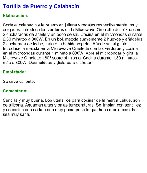 Tortilla de Puerro y Calabacín  Elaboración:  Corta el calabacín y le puerro en juliana y rodajas respectivamente, muy delgados. Introduce las verduras en la Microwave Omelette de Lékué con 2 cucharadas de aceite y un poco de sal. Cocina en el microondas durante 2.30 minutos a 800W. En un bol, mezcla suavemente 2 huevos y añádeles 2 cucharada de leche, nata o tu bebida vegetal. Añade sal al gusto. Introduce la mezcla en la Microwave Omelette con las verduras y cocina en el microondas durante 1 minuto a 800W. Abre el microondas y gira la Microwave Omelette 180º sobre sí misma. Cocina durante 1.30 minutos más a 800W. Desmoldeas y ¡lista para disfrutar!  Emplatado:  Se sirve caliente.   Comentario:  Sencilla y muy buena. Los utensilios para cocinar de la marca Lékué, son de silicona. Aguantan altas y bajas temperaturas. Se limpian con sencillez y se cocina con nada o con muy poca grasa lo que hace que la comida sea muy sana.