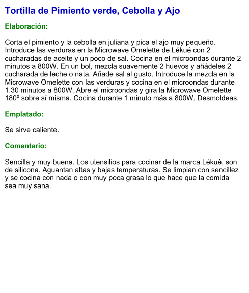 Tortilla de Pimiento verde, Cebolla y Ajo  Elaboración:  Corta el pimiento y la cebolla en juliana y pica el ajo muy pequeño. Introduce las verduras en la Microwave Omelette de Lékué con 2 cucharadas de aceite y un poco de sal. Cocina en el microondas durante 2 minutos a 800W. En un bol, mezcla suavemente 2 huevos y añádeles 2 cucharada de leche o nata. Añade sal al gusto. Introduce la mezcla en la Microwave Omelette con las verduras y cocina en el microondas durante 1.30 minutos a 800W. Abre el microondas y gira la Microwave Omelette 180º sobre sí misma. Cocina durante 1 minuto más a 800W. 	Desmoldeas.  Emplatado:  Se sirve caliente.   Comentario:  Sencilla y muy buena. Los utensilios para cocinar de la marca Lékué, son de silicona. Aguantan altas y bajas temperaturas. Se limpian con sencillez y se cocina con nada o con muy poca grasa lo que hace que la comida sea muy sana.