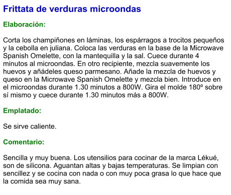 Frittata de verduras microondas  Elaboración:  Corta los champiñones en láminas, los espárragos a trocitos pequeños y la cebolla en juliana. Coloca las verduras en la base de la Microwave Spanish Omelette, con la mantequilla y la sal. Cuece durante 4 minutos al microondas. En otro recipiente, mezcla suavemente los huevos y añádeles queso parmesano. Añade la mezcla de huevos y queso en la Microwave Spanish Omelette y mezcla bien. Introduce en el microondas durante 1.30 minutos a 800W. Gira el molde 180º sobre sí mismo y cuece durante 1.30 minutos más a 800W.  Emplatado:  Se sirve caliente.   Comentario:  Sencilla y muy buena. Los utensilios para cocinar de la marca Lékué, son de silicona. Aguantan altas y bajas temperaturas. Se limpian con sencillez y se cocina con nada o con muy poca grasa lo que hace que la comida sea muy sana.