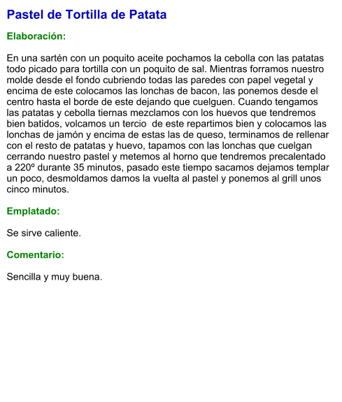 Pastel de Tortilla de Patata  Elaboración:  En una sartén con un poquito aceite pochamos la cebolla con las patatas todo picado para tortilla con un poquito de sal. Mientras forramos nuestro molde desde el fondo cubriendo todas las paredes con papel vegetal y encima de este colocamos las lonchas de bacon, las ponemos desde el centro hasta el borde de este dejando que cuelguen. Cuando tengamos las patatas y cebolla tiernas mezclamos con los huevos que tendremos bien batidos, volcamos un tercio  de este repartimos bien y colocamos las lonchas de jamón y encima de estas las de queso, terminamos de rellenar con el resto de patatas y huevo, tapamos con las lonchas que cuelgan cerrando nuestro pastel y metemos al horno que tendremos precalentado a 220º durante 35 minutos, pasado este tiempo sacamos dejamos templar un poco, desmoldamos damos la vuelta al pastel y ponemos al grill unos cinco minutos.  Emplatado:  Se sirve caliente.   Comentario:  Sencilla y muy buena.