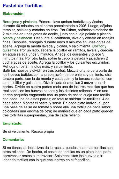 Pastel de Tortillas  Elaboración:  Berenjena y pimiento. Primero, lava ambas hortalizas y ásalas durante 40 minutos en el horno precalentado a 200º. Luego, déjalas templar, pélalas y córtalas en tiras. Por último, sofríelas alrededor de 2 minutos en unas gotas de aceite, junto con el ajo pelado y picado. Menta y calabacín. Despunta el calabacín, lávalo y córtalo en rodajas finas. Después, rehógalo durante unos 8 minutos en unas gotas de aceite. Agrega la menta lavada y picada, y salpimienta. Coliflor y guisantes. Por un lado, separa la coliflor en ramitos, lávala y cuécela en agua salada unos 5 minutos. Añade los guisantes y cuece 5 minutos más. Por otro lado, sofríe la cebolla pelada y picada en 2 cucharadas de aceite. Agrega la coliflor y los guisantes escurridos. Rehoga otros 2 minutos más, y salpimienta. Batir los huevos y dividir en tres partes. Mezcla una tercera parte de los huevos batidos con la preparación de berenjena y pimiento; otra tercera parte, con la de menta y calabacín; y la tercera restante, con la de coliflor y guisantes. Dividir cada una de las 3 mezclas en 4 partes. Divide en cuatro partes cada una de las tres mezclas que has realizado con los huevos batidos y los distintos rellenos. Y en una sartén pequeña engrasada con un poco de aceite cuaja una tortilla con cada una de estas partes; en total te saldrán 12 tortillitas, 4 de cada sabor. Montar el pastel y servir. En cada plato individual, pon una base de salsa de tomate y sobre ella una tortilla de cada sabor, colocadas una encima de otra; de manera que en cada plato queden tres tortillitas superpuestas, una de cada relleno.  Emplatado:  Se sirve caliente. Receta propia  Comentario:  Si no tienes las hortalizas de la receta, puedes hacer las tortillas con otros rellenos. De hecho, el pastel de tortillas es un plato ideal para aprovechar restos o improvisar. Solo necesitas los huevos e ir ideando tortillas con lo que encuentres en el frigorífico.
