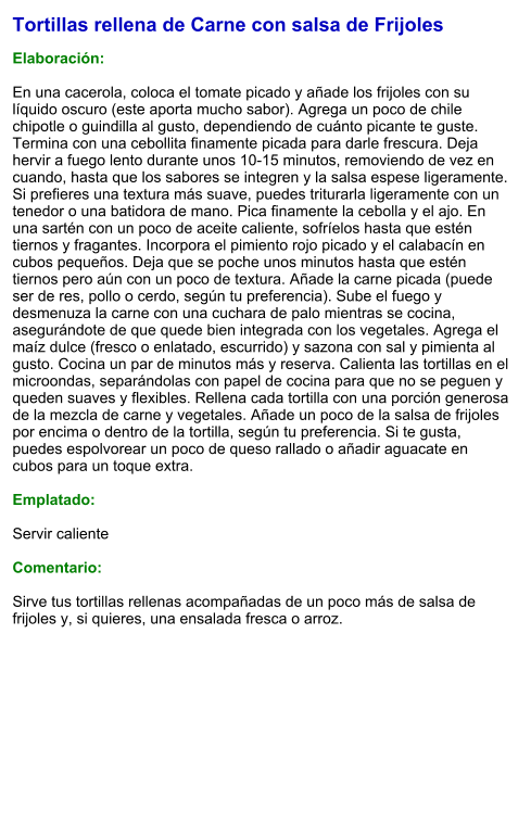 Tortillas rellena de Carne con salsa de Frijoles  Elaboración:  En una cacerola, coloca el tomate picado y añade los frijoles con su líquido oscuro (este aporta mucho sabor). Agrega un poco de chile chipotle o guindilla al gusto, dependiendo de cuánto picante te guste. Termina con una cebollita finamente picada para darle frescura. Deja hervir a fuego lento durante unos 10-15 minutos, removiendo de vez en cuando, hasta que los sabores se integren y la salsa espese ligeramente. Si prefieres una textura más suave, puedes triturarla ligeramente con un tenedor o una batidora de mano. Pica finamente la cebolla y el ajo. En una sartén con un poco de aceite caliente, sofríelos hasta que estén tiernos y fragantes. Incorpora el pimiento rojo picado y el calabacín en cubos pequeños. Deja que se poche unos minutos hasta que estén tiernos pero aún con un poco de textura. Añade la carne picada (puede ser de res, pollo o cerdo, según tu preferencia). Sube el fuego y desmenuza la carne con una cuchara de palo mientras se cocina, asegurándote de que quede bien integrada con los vegetales. Agrega el maíz dulce (fresco o enlatado, escurrido) y sazona con sal y pimienta al gusto. Cocina un par de minutos más y reserva. Calienta las tortillas en el microondas, separándolas con papel de cocina para que no se peguen y queden suaves y flexibles. Rellena cada tortilla con una porción generosa de la mezcla de carne y vegetales. Añade un poco de la salsa de frijoles por encima o dentro de la tortilla, según tu preferencia. Si te gusta, puedes espolvorear un poco de queso rallado o añadir aguacate en cubos para un toque extra.  Emplatado:  Servir caliente  Comentario:  Sirve tus tortillas rellenas acompañadas de un poco más de salsa de frijoles y, si quieres, una ensalada fresca o arroz.