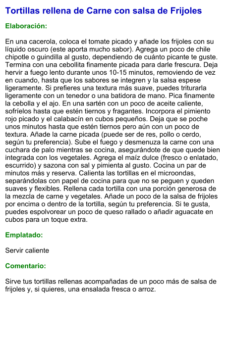 Tortillas rellena de Carne con salsa de Frijoles  Elaboración:  En una cacerola, coloca el tomate picado y añade los frijoles con su líquido oscuro (este aporta mucho sabor). Agrega un poco de chile chipotle o guindilla al gusto, dependiendo de cuánto picante te guste. Termina con una cebollita finamente picada para darle frescura. Deja hervir a fuego lento durante unos 10-15 minutos, removiendo de vez en cuando, hasta que los sabores se integren y la salsa espese ligeramente. Si prefieres una textura más suave, puedes triturarla ligeramente con un tenedor o una batidora de mano. Pica finamente la cebolla y el ajo. En una sartén con un poco de aceite caliente, sofríelos hasta que estén tiernos y fragantes. Incorpora el pimiento rojo picado y el calabacín en cubos pequeños. Deja que se poche unos minutos hasta que estén tiernos pero aún con un poco de textura. Añade la carne picada (puede ser de res, pollo o cerdo, según tu preferencia). Sube el fuego y desmenuza la carne con una cuchara de palo mientras se cocina, asegurándote de que quede bien integrada con los vegetales. Agrega el maíz dulce (fresco o enlatado, escurrido) y sazona con sal y pimienta al gusto. Cocina un par de minutos más y reserva. Calienta las tortillas en el microondas, separándolas con papel de cocina para que no se peguen y queden suaves y flexibles. Rellena cada tortilla con una porción generosa de la mezcla de carne y vegetales. Añade un poco de la salsa de frijoles por encima o dentro de la tortilla, según tu preferencia. Si te gusta, puedes espolvorear un poco de queso rallado o añadir aguacate en cubos para un toque extra.  Emplatado:  Servir caliente  Comentario:  Sirve tus tortillas rellenas acompañadas de un poco más de salsa de frijoles y, si quieres, una ensalada fresca o arroz.