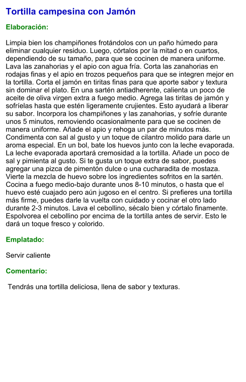 Tortilla campesina con Jamón  Elaboración:  Limpia bien los champiñones frotándolos con un paño húmedo para eliminar cualquier residuo. Luego, córtalos por la mitad o en cuartos, dependiendo de su tamaño, para que se cocinen de manera uniforme. Lava las zanahorias y el apio con agua fría. Corta las zanahorias en rodajas finas y el apio en trozos pequeños para que se integren mejor en la tortilla. Corta el jamón en tiritas finas para que aporte sabor y textura sin dominar el plato. En una sartén antiadherente, calienta un poco de aceite de oliva virgen extra a fuego medio. Agrega las tiritas de jamón y sofríelas hasta que estén ligeramente crujientes. Esto ayudará a liberar su sabor. Incorpora los champiñones y las zanahorias, y sofríe durante unos 5 minutos, removiendo ocasionalmente para que se cocinen de manera uniforme. Añade el apio y rehoga un par de minutos más. Condimenta con sal al gusto y un toque de cilantro molido para darle un aroma especial. En un bol, bate los huevos junto con la leche evaporada. La leche evaporada aportará cremosidad a la tortilla. Añade un poco de sal y pimienta al gusto. Si te gusta un toque extra de sabor, puedes agregar una pizca de pimentón dulce o una cucharadita de mostaza. Vierte la mezcla de huevo sobre los ingredientes sofritos en la sartén. Cocina a fuego medio-bajo durante unos 8-10 minutos, o hasta que el huevo esté cuajado pero aún jugoso en el centro. Si prefieres una tortilla más firme, puedes darle la vuelta con cuidado y cocinar el otro lado durante 2-3 minutos. Lava el cebollino, sécalo bien y córtalo finamente. Espolvorea el cebollino por encima de la tortilla antes de servir. Esto le dará un toque fresco y colorido.  Emplatado:  Servir caliente  Comentario:   Tendrás una tortilla deliciosa, llena de sabor y texturas.