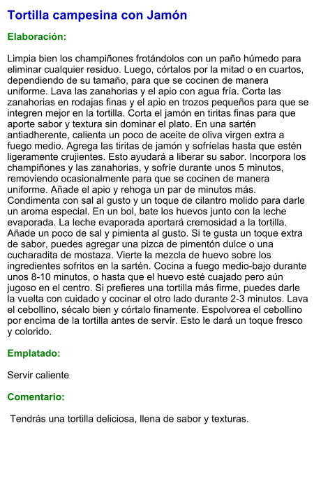 Tortilla campesina con Jamón  Elaboración:  Limpia bien los champiñones frotándolos con un paño húmedo para eliminar cualquier residuo. Luego, córtalos por la mitad o en cuartos, dependiendo de su tamaño, para que se cocinen de manera uniforme. Lava las zanahorias y el apio con agua fría. Corta las zanahorias en rodajas finas y el apio en trozos pequeños para que se integren mejor en la tortilla. Corta el jamón en tiritas finas para que aporte sabor y textura sin dominar el plato. En una sartén antiadherente, calienta un poco de aceite de oliva virgen extra a fuego medio. Agrega las tiritas de jamón y sofríelas hasta que estén ligeramente crujientes. Esto ayudará a liberar su sabor. Incorpora los champiñones y las zanahorias, y sofríe durante unos 5 minutos, removiendo ocasionalmente para que se cocinen de manera uniforme. Añade el apio y rehoga un par de minutos más. Condimenta con sal al gusto y un toque de cilantro molido para darle un aroma especial. En un bol, bate los huevos junto con la leche evaporada. La leche evaporada aportará cremosidad a la tortilla. Añade un poco de sal y pimienta al gusto. Si te gusta un toque extra de sabor, puedes agregar una pizca de pimentón dulce o una cucharadita de mostaza. Vierte la mezcla de huevo sobre los ingredientes sofritos en la sartén. Cocina a fuego medio-bajo durante unos 8-10 minutos, o hasta que el huevo esté cuajado pero aún jugoso en el centro. Si prefieres una tortilla más firme, puedes darle la vuelta con cuidado y cocinar el otro lado durante 2-3 minutos. Lava el cebollino, sécalo bien y córtalo finamente. Espolvorea el cebollino por encima de la tortilla antes de servir. Esto le dará un toque fresco y colorido.  Emplatado:  Servir caliente  Comentario:   Tendrás una tortilla deliciosa, llena de sabor y texturas.