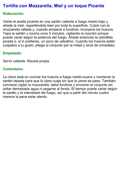 Tortilla con Mozzarella, Miel y un toque Picante  Elaboración:  Vierte el aceite picante en una sartén caliente a fuego medio-bajo y añade la miel, repartiéndola bien por toda la superficie. Cubre con la mozzarella rallada y, cuando empiece a fundirse, incorpora los huevos. Tapa la sartén y cocina unos 5 minutos, vigilando la cocción porque puede variar según la potencia del fuego. Añade entonces la cebolleta picada o, si lo prefieres, un poco de cebollino. Cuando los huevos estén cuajados a tu gusto, pliega el conjunto por la mitad y sirve de inmediato.  Emplatado:  Servir caliente. Receta propia  Comentario:  La clave está en cocinar los huevos a fuego medio-suave y mantener la sartén tapada para que la clara cuaje sin que la yema se pase. También conviene vigilar la mozzarella: debe fundirse y envolver el conjunto sin soltar demasiada agua ni pegarse al fondo. El tiempo puede variar según la sartén y la intensidad del fuego, así que a partir del minuto cuatro merece la pena estar atento.