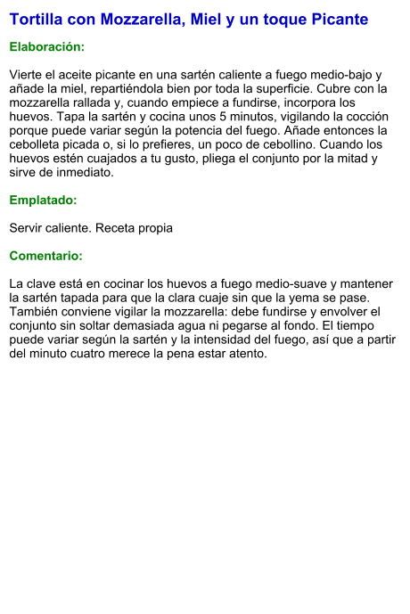 Tortilla con Mozzarella, Miel y un toque Picante  Elaboración:  Vierte el aceite picante en una sartén caliente a fuego medio-bajo y añade la miel, repartiéndola bien por toda la superficie. Cubre con la mozzarella rallada y, cuando empiece a fundirse, incorpora los huevos. Tapa la sartén y cocina unos 5 minutos, vigilando la cocción porque puede variar según la potencia del fuego. Añade entonces la cebolleta picada o, si lo prefieres, un poco de cebollino. Cuando los huevos estén cuajados a tu gusto, pliega el conjunto por la mitad y sirve de inmediato.  Emplatado:  Servir caliente. Receta propia  Comentario:  La clave está en cocinar los huevos a fuego medio-suave y mantener la sartén tapada para que la clara cuaje sin que la yema se pase. También conviene vigilar la mozzarella: debe fundirse y envolver el conjunto sin soltar demasiada agua ni pegarse al fondo. El tiempo puede variar según la sartén y la intensidad del fuego, así que a partir del minuto cuatro merece la pena estar atento.
