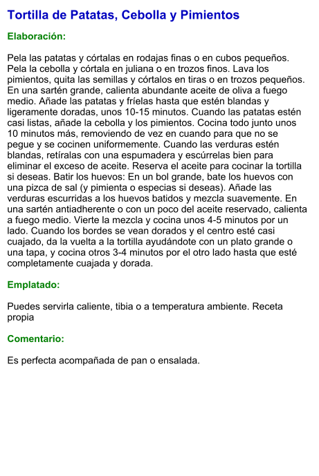 Tortilla de Patatas, Cebolla y Pimientos  Elaboración:  Pela las patatas y córtalas en rodajas finas o en cubos pequeños. Pela la cebolla y córtala en juliana o en trozos finos. Lava los pimientos, quita las semillas y córtalos en tiras o en trozos pequeños. En una sartén grande, calienta abundante aceite de oliva a fuego medio. Añade las patatas y fríelas hasta que estén blandas y ligeramente doradas, unos 10-15 minutos. Cuando las patatas estén casi listas, añade la cebolla y los pimientos. Cocina todo junto unos 10 minutos más, removiendo de vez en cuando para que no se pegue y se cocinen uniformemente. Cuando las verduras estén blandas, retíralas con una espumadera y escúrrelas bien para eliminar el exceso de aceite. Reserva el aceite para cocinar la tortilla si deseas. Batir los huevos: En un bol grande, bate los huevos con una pizca de sal (y pimienta o especias si deseas). Añade las verduras escurridas a los huevos batidos y mezcla suavemente. En una sartén antiadherente o con un poco del aceite reservado, calienta a fuego medio. Vierte la mezcla y cocina unos 4-5 minutos por un lado. Cuando los bordes se vean dorados y el centro esté casi cuajado, da la vuelta a la tortilla ayudándote con un plato grande o una tapa, y cocina otros 3-4 minutos por el otro lado hasta que esté completamente cuajada y dorada.  Emplatado:  Puedes servirla caliente, tibia o a temperatura ambiente. Receta propia  Comentario:  Es perfecta acompañada de pan o ensalada.