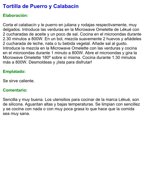 Tortilla de Puerro y Calabacín  Elaboración:  Corta el calabacín y le puerro en juliana y rodajas respectivamente, muy delgados. Introduce las verduras en la Microwave Omelette de Lékué con 2 cucharadas de aceite y un poco de sal. Cocina en el microondas durante 2.30 minutos a 800W. En un bol, mezcla suavemente 2 huevos y añádeles 2 cucharada de leche, nata o tu bebida vegetal. Añade sal al gusto. Introduce la mezcla en la Microwave Omelette con las verduras y cocina en el microondas durante 1 minuto a 800W. Abre el microondas y gira la Microwave Omelette 180º sobre sí misma. Cocina durante 1.30 minutos más a 800W. Desmoldeas y ¡lista para disfrutar!  Emplatado:  Se sirve caliente.   Comentario:  Sencilla y muy buena. Los utensilios para cocinar de la marca Lékué, son de silicona. Aguantan altas y bajas temperaturas. Se limpian con sencillez y se cocina con nada o con muy poca grasa lo que hace que la comida sea muy sana.