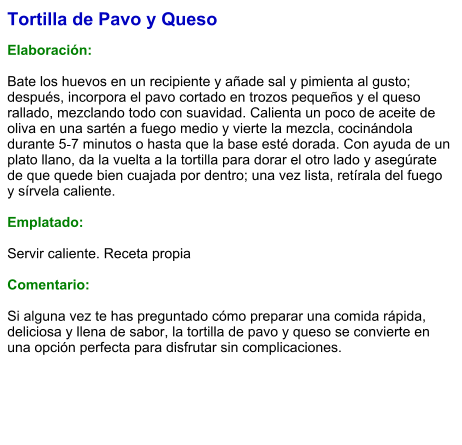 Tortilla de Pavo y Queso  Elaboración:  Bate los huevos en un recipiente y añade sal y pimienta al gusto; después, incorpora el pavo cortado en trozos pequeños y el queso rallado, mezclando todo con suavidad. Calienta un poco de aceite de oliva en una sartén a fuego medio y vierte la mezcla, cocinándola durante 5‑7 minutos o hasta que la base esté dorada. Con ayuda de un plato llano, da la vuelta a la tortilla para dorar el otro lado y asegúrate de que quede bien cuajada por dentro; una vez lista, retírala del fuego y sírvela caliente.   Emplatado:  Servir caliente. Receta propia  Comentario:  Si alguna vez te has preguntado cómo preparar una comida rápida, deliciosa y llena de sabor, la tortilla de pavo y queso se convierte en una opción perfecta para disfrutar sin complicaciones.