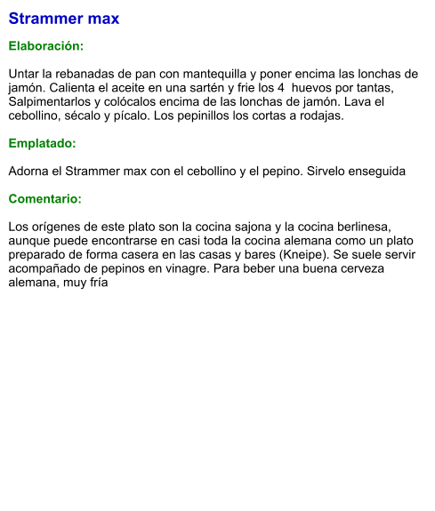 Strammer max  Elaboración:  Untar la rebanadas de pan con mantequilla y poner encima las lonchas de jamón. Calienta el aceite en una sartén y frie los 4  huevos por tantas, Salpimentarlos y colócalos encima de las lonchas de jamón. Lava el cebollino, sécalo y pícalo. Los pepinillos los cortas a rodajas.  Emplatado:  Adorna el Strammer max con el cebollino y el pepino. Sirvelo enseguida  Comentario:  Los orígenes de este plato son la cocina sajona y la cocina berlinesa, aunque puede encontrarse en casi toda la cocina alemana como un plato preparado de forma casera en las casas y bares (Kneipe). Se suele servir acompañado de pepinos en vinagre. Para beber una buena cerveza alemana, muy fría