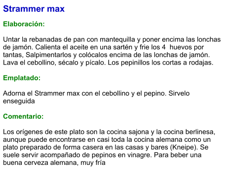 Strammer max  Elaboración:  Untar la rebanadas de pan con mantequilla y poner encima las lonchas de jamón. Calienta el aceite en una sartén y frie los 4  huevos por tantas, Salpimentarlos y colócalos encima de las lonchas de jamón. Lava el cebollino, sécalo y pícalo. Los pepinillos los cortas a rodajas.  Emplatado:  Adorna el Strammer max con el cebollino y el pepino. Sirvelo enseguida  Comentario:  Los orígenes de este plato son la cocina sajona y la cocina berlinesa, aunque puede encontrarse en casi toda la cocina alemana como un plato preparado de forma casera en las casas y bares (Kneipe). Se suele servir acompañado de pepinos en vinagre. Para beber una buena cerveza alemana, muy fría
