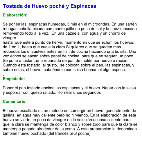 Tostada de Huevo poché y Espinacas  Elaboración:  Se ponen las  espinacas húmedas, 3 min en el microondas. En una sartén rehogas cebolla picada con mantequilla un poco de sal y la nuez moscada removiendo todo a la vez.  En una cazuela  con agua y un chorro de vinagrehasta  que este a punto de hervir, momento en que se echan los huevos, de 1 en 1, hasta que cuaje la clara Si quieres que se queden más redondos los envuelves antes en film de cocina haciendo una bolsita. Una vez echos se sacan sobre papel de cocina, para que se sequen un poco.Se pone a tostar , una rebanada de pan de molde por huevo o ración.  Cuando esta tostado, al gusto,  se colocan sobre el pan, las espinacas, y sobre estas, el huevo, cubriéndolo con salsa bechamel algo espesa..                                        Emplatado:  Poner el pan tostado encima las espinacas y el huevo. Napar con la salsa y esporear con queso rallado. Hornear unos segundos   Comentario:   El huevo escalfado es un método de sumergir un huevo, generalmente de gallina, en agua muy caliente pero no hirviendo. En la elaboración de este huevo se vierte un poco de vinagre en la solución acuosa caliente para que la clara se mantenga de color blanco y sobre todo para que la clara se mantenga pegada alrededor de la yema. A esta preparación la denominan también huevo pochado (del francés œuf poché)