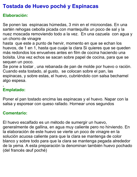 Tostada de Huevo poché y Espinacas  Elaboración:  Se ponen las  espinacas húmedas, 3 min en el microondas. En una sartén rehogas cebolla picada con mantequilla un poco de sal y la nuez moscada removiendo todo a la vez.  En una cazuela  con agua y un chorro de vinagrehasta  que este a punto de hervir, momento en que se echan los huevos, de 1 en 1, hasta que cuaje la clara Si quieres que se queden más redondos los envuelves antes en film de cocina haciendo una bolsita. Una vez echos se sacan sobre papel de cocina, para que se sequen un poco.Se pone a tostar , una rebanada de pan de molde por huevo o ración.  Cuando esta tostado, al gusto,  se colocan sobre el pan, las espinacas, y sobre estas, el huevo, cubriéndolo con salsa bechamel algo espesa..                                        Emplatado:  Poner el pan tostado encima las espinacas y el huevo. Napar con la salsa y esporear con queso rallado. Hornear unos segundos   Comentario:   El huevo escalfado es un método de sumergir un huevo, generalmente de gallina, en agua muy caliente pero no hirviendo. En la elaboración de este huevo se vierte un poco de vinagre en la solución acuosa caliente para que la clara se mantenga de color blanco y sobre todo para que la clara se mantenga pegada alrededor de la yema. A esta preparación la denominan también huevo pochado (del francés œuf poché)