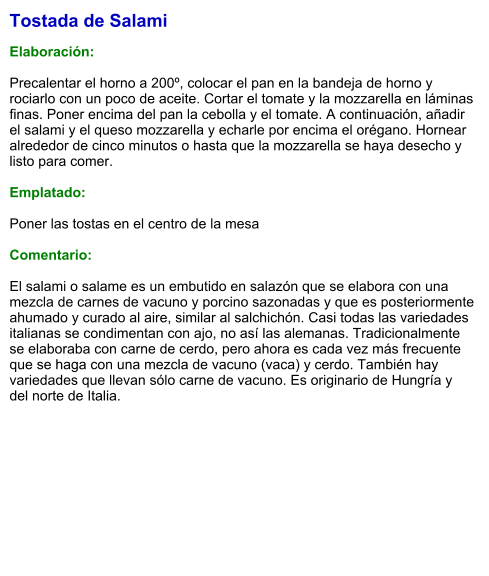Tostada de Salami  Elaboración:  Precalentar el horno a 200º, colocar el pan en la bandeja de horno y rociarlo con un poco de aceite. Cortar el tomate y la mozzarella en láminas finas. Poner encima del pan la cebolla y el tomate. A continuación, añadir el salami y el queso mozzarella y echarle por encima el orégano. Hornear alrededor de cinco minutos o hasta que la mozzarella se haya desecho y listo para comer.  Emplatado:  Poner las tostas en el centro de la mesa   Comentario:   El salami o salame es un embutido en salazón que se elabora con una mezcla de carnes de vacuno y porcino sazonadas y que es posteriormente ahumado y curado al aire, similar al salchichón. Casi todas las variedades italianas se condimentan con ajo, no así las alemanas. Tradicionalmente se elaboraba con carne de cerdo, pero ahora es cada vez más frecuente que se haga con una mezcla de vacuno (vaca) y cerdo. También hay variedades que llevan sólo carne de vacuno. Es originario de Hungría y del norte de Italia.