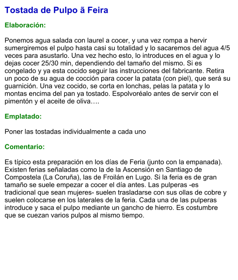 Tostada de Pulpo ã Feira  Elaboración:  Ponemos agua salada con laurel a cocer, y una vez rompa a hervir sumergiremos el pulpo hasta casi su totalidad y lo sacaremos del agua 4/5 veces para asustarlo. Una vez hecho esto, lo introduces en el agua y lo dejas cocer 25/30 min, dependiendo del tamaño del mismo. Si es congelado y ya esta cocido seguir las instrucciones del fabricante. Retira un poco de su agua de cocción para cocer la patata (con piel), que será su guarnición. Una vez cocido, se corta en lonchas, pelas la patata y lo montas encima del pan ya tostado. Espolvoréalo antes de servir con el pimentón y el aceite de oliva….  Emplatado:  Poner las tostadas individualmente a cada uno  Comentario:   Es típico esta preparación en los días de Feria (junto con la empanada). Existen ferias señaladas como la de la Ascensión en Santiago de Compostela (La Coruña), las de Froilán en Lugo. Si la feria es de gran tamaño se suele empezar a cocer el día antes. Las pulperas -es tradicional que sean mujeres- suelen trasladarse con sus ollas de cobre y suelen colocarse en los laterales de la feria. Cada una de las pulperas introduce y saca el pulpo mediante un gancho de hierro. Es costumbre que se cuezan varios pulpos al mismo tiempo.