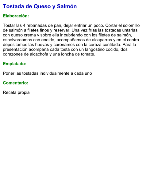 Tostada de Queso y Salmón  Elaboración:  Tostar las 4 rebanadas de pan, dejar enfriar un poco. Cortar el solomillo de salmón a filetes finos y reservar. Una vez frías las tostadas untarlas con queso crema y sobre ella ir cubriendo con los filetes de salmón, espolvoreamos con eneldo, acompañamos de alcaparras y en el centro depositamos las huevas y coronamos con la cereza confitada. Para la presentación acompaña cada tosta con un langostino cocido, dos corazones de alcachofa y una loncha de tomate.   Emplatado:  Poner las tostadas individualmente a cada uno  Comentario:   Receta propia