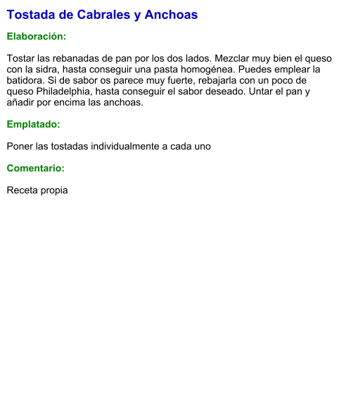 Tostada de Cabrales y Anchoas  Elaboración:  Tostar las rebanadas de pan por los dos lados. Mezclar muy bien el queso con la sidra, hasta conseguir una pasta homogénea. Puedes emplear la batidora. Si de sabor os parece muy fuerte, rebajarla con un poco de queso Philadelphia, hasta conseguir el sabor deseado. Untar el pan y añadir por encima las anchoas.  Emplatado:  Poner las tostadas individualmente a cada uno  Comentario:   Receta propia