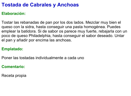 Tostada de Cabrales y Anchoas  Elaboración:  Tostar las rebanadas de pan por los dos lados. Mezclar muy bien el queso con la sidra, hasta conseguir una pasta homogénea. Puedes emplear la batidora. Si de sabor os parece muy fuerte, rebajarla con un poco de queso Philadelphia, hasta conseguir el sabor deseado. Untar el pan y añadir por encima las anchoas.  Emplatado:  Poner las tostadas individualmente a cada uno  Comentario:   Receta propia