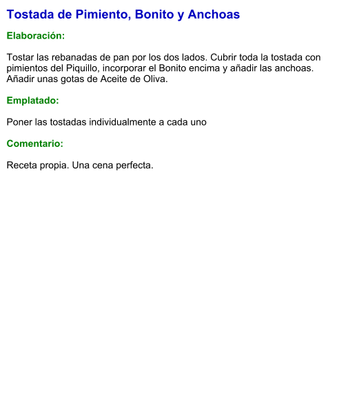 Tostada de Pimiento, Bonito y Anchoas  Elaboración:  Tostar las rebanadas de pan por los dos lados. Cubrir toda la tostada con pimientos del Piquillo, incorporar el Bonito encima y añadir las anchoas. Añadir unas gotas de Aceite de Oliva.  Emplatado:  Poner las tostadas individualmente a cada uno  Comentario:   Receta propia. Una cena perfecta.