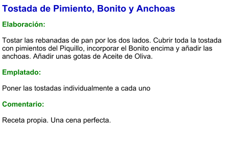 Tostada de Pimiento, Bonito y Anchoas  Elaboración:  Tostar las rebanadas de pan por los dos lados. Cubrir toda la tostada con pimientos del Piquillo, incorporar el Bonito encima y añadir las anchoas. Añadir unas gotas de Aceite de Oliva.  Emplatado:  Poner las tostadas individualmente a cada uno  Comentario:   Receta propia. Una cena perfecta.