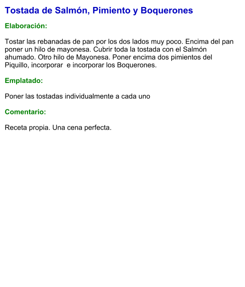 Tostada de Salmón, Pimiento y Boquerones  Elaboración:  Tostar las rebanadas de pan por los dos lados muy poco. Encima del pan poner un hilo de mayonesa. Cubrir toda la tostada con el Salmón ahumado. Otro hilo de Mayonesa. Poner encima dos pimientos del Piquillo, incorporar  e incorporar los Boquerones.   Emplatado:  Poner las tostadas individualmente a cada uno  Comentario:   Receta propia. Una cena perfecta.