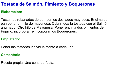 Tostada de Salmón, Pimiento y Boquerones  Elaboración:  Tostar las rebanadas de pan por los dos lados muy poco. Encima del pan poner un hilo de mayonesa. Cubrir toda la tostada con el Salmón ahumado. Otro hilo de Mayonesa. Poner encima dos pimientos del Piquillo, incorporar  e incorporar los Boquerones.   Emplatado:  Poner las tostadas individualmente a cada uno  Comentario:   Receta propia. Una cena perfecta.