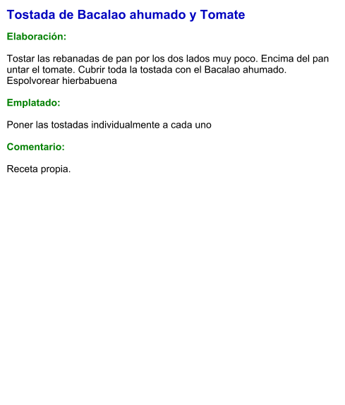 Tostada de Bacalao ahumado y Tomate  Elaboración:  Tostar las rebanadas de pan por los dos lados muy poco. Encima del pan untar el tomate. Cubrir toda la tostada con el Bacalao ahumado. Espolvorear hierbabuena  Emplatado:  Poner las tostadas individualmente a cada uno  Comentario:   Receta propia.