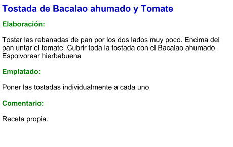 Tostada de Bacalao ahumado y Tomate  Elaboración:  Tostar las rebanadas de pan por los dos lados muy poco. Encima del pan untar el tomate. Cubrir toda la tostada con el Bacalao ahumado. Espolvorear hierbabuena  Emplatado:  Poner las tostadas individualmente a cada uno  Comentario:   Receta propia.