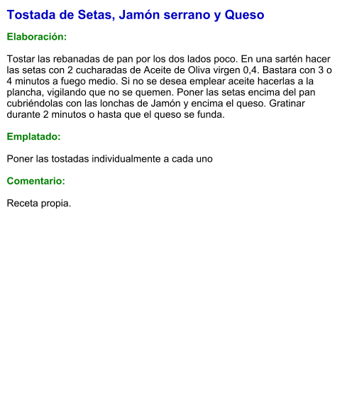 Tostada de Setas, Jamón serrano y Queso  Elaboración:  Tostar las rebanadas de pan por los dos lados poco. En una sartén hacer las setas con 2 cucharadas de Aceite de Oliva virgen 0,4. Bastara con 3 o 4 minutos a fuego medio. Si no se desea emplear aceite hacerlas a la plancha, vigilando que no se quemen. Poner las setas encima del pan cubriéndolas con las lonchas de Jamón y encima el queso. Gratinar durante 2 minutos o hasta que el queso se funda.  Emplatado:  Poner las tostadas individualmente a cada uno  Comentario:   Receta propia.
