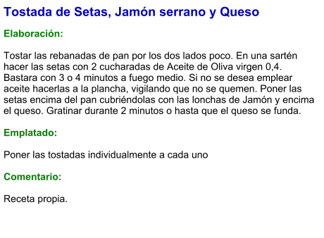 Tostada de Setas, Jamón serrano y Queso  Elaboración:  Tostar las rebanadas de pan por los dos lados poco. En una sartén hacer las setas con 2 cucharadas de Aceite de Oliva virgen 0,4. Bastara con 3 o 4 minutos a fuego medio. Si no se desea emplear aceite hacerlas a la plancha, vigilando que no se quemen. Poner las setas encima del pan cubriéndolas con las lonchas de Jamón y encima el queso. Gratinar durante 2 minutos o hasta que el queso se funda.  Emplatado:  Poner las tostadas individualmente a cada uno  Comentario:   Receta propia.