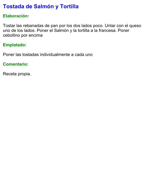 Tostada de Salmón y Tortilla  Elaboración:  Tostar las rebanadas de pan por los dos lados poco. Untar con el queso uno de los lados. Poner el Salmón y la tortilla a la francesa. Poner cebollino por encima  Emplatado:  Poner las tostadas individualmente a cada uno  Comentario:   Receta propia.