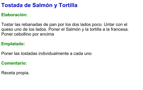 Tostada de Salmón y Tortilla  Elaboración:  Tostar las rebanadas de pan por los dos lados poco. Untar con el queso uno de los lados. Poner el Salmón y la tortilla a la francesa. Poner cebollino por encima  Emplatado:  Poner las tostadas individualmente a cada uno  Comentario:   Receta propia.