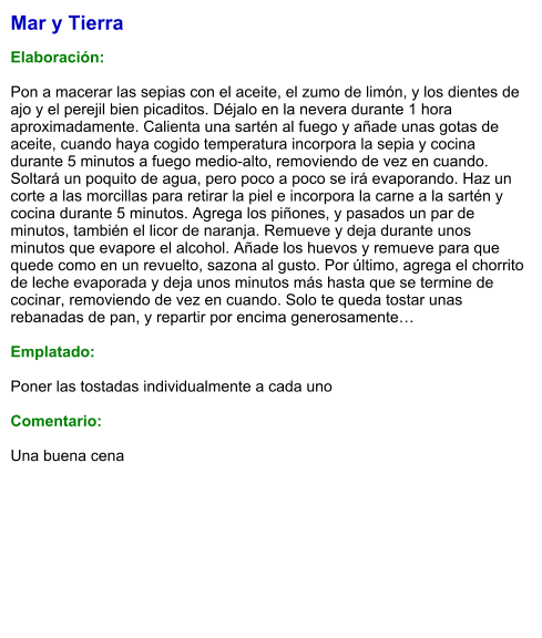 Mar y Tierra  Elaboración:  Pon a macerar las sepias con el aceite, el zumo de limón, y los dientes de ajo y el perejil bien picaditos. Déjalo en la nevera durante 1 hora aproximadamente. Calienta una sartén al fuego y añade unas gotas de aceite, cuando haya cogido temperatura incorpora la sepia y cocina durante 5 minutos a fuego medio-alto, removiendo de vez en cuando. Soltará un poquito de agua, pero poco a poco se irá evaporando. Haz un corte a las morcillas para retirar la piel e incorpora la carne a la sartén y cocina durante 5 minutos. Agrega los piñones, y pasados un par de minutos, también el licor de naranja. Remueve y deja durante unos minutos que evapore el alcohol. Añade los huevos y remueve para que quede como en un revuelto, sazona al gusto. Por último, agrega el chorrito de leche evaporada y deja unos minutos más hasta que se termine de cocinar, removiendo de vez en cuando. Solo te queda tostar unas rebanadas de pan, y repartir por encima generosamente…  Emplatado:  Poner las tostadas individualmente a cada uno  Comentario:  Una buena cena