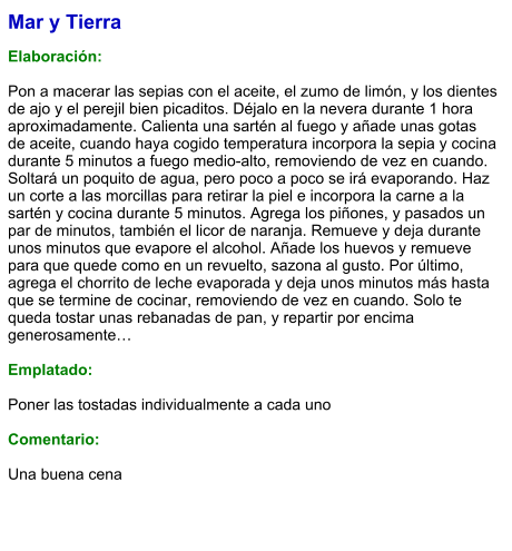 Mar y Tierra  Elaboración:  Pon a macerar las sepias con el aceite, el zumo de limón, y los dientes de ajo y el perejil bien picaditos. Déjalo en la nevera durante 1 hora aproximadamente. Calienta una sartén al fuego y añade unas gotas de aceite, cuando haya cogido temperatura incorpora la sepia y cocina durante 5 minutos a fuego medio-alto, removiendo de vez en cuando. Soltará un poquito de agua, pero poco a poco se irá evaporando. Haz un corte a las morcillas para retirar la piel e incorpora la carne a la sartén y cocina durante 5 minutos. Agrega los piñones, y pasados un par de minutos, también el licor de naranja. Remueve y deja durante unos minutos que evapore el alcohol. Añade los huevos y remueve para que quede como en un revuelto, sazona al gusto. Por último, agrega el chorrito de leche evaporada y deja unos minutos más hasta que se termine de cocinar, removiendo de vez en cuando. Solo te queda tostar unas rebanadas de pan, y repartir por encima generosamente…  Emplatado:  Poner las tostadas individualmente a cada uno  Comentario:  Una buena cena
